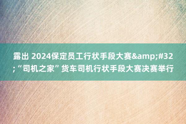 露出 2024保定员工行状手段大赛&#32;“司机之家”货车司机行状手段大赛决赛举行