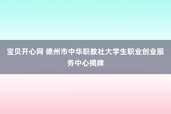 宝贝开心网 德州市中华职教社大学生职业创业服务中心揭牌