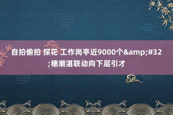 自拍偷拍 探花 工作岗亭近9000个&#32;穗潮湛联动向下层引才