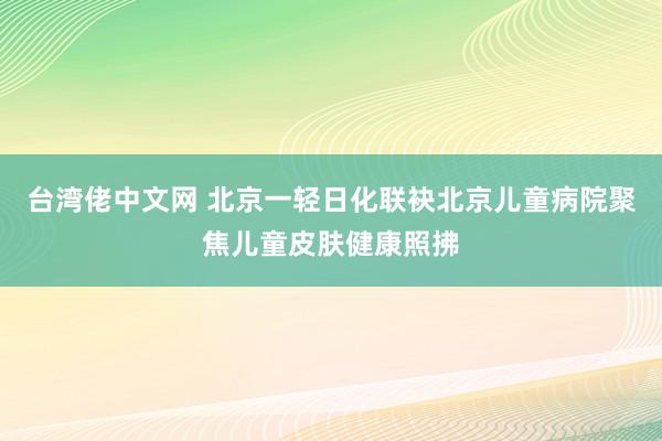 台湾佬中文网 北京一轻日化联袂北京儿童病院聚焦儿童皮肤健康照拂