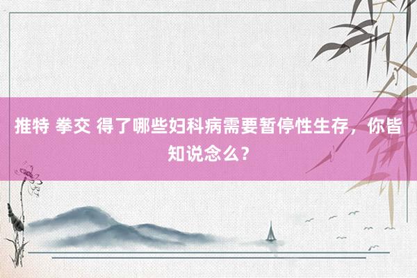 推特 拳交 得了哪些妇科病需要暂停性生存，你皆知说念么？