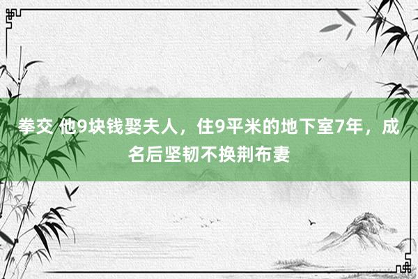 拳交 他9块钱娶夫人，住9平米的地下室7年，成名后坚韧不换荆布妻