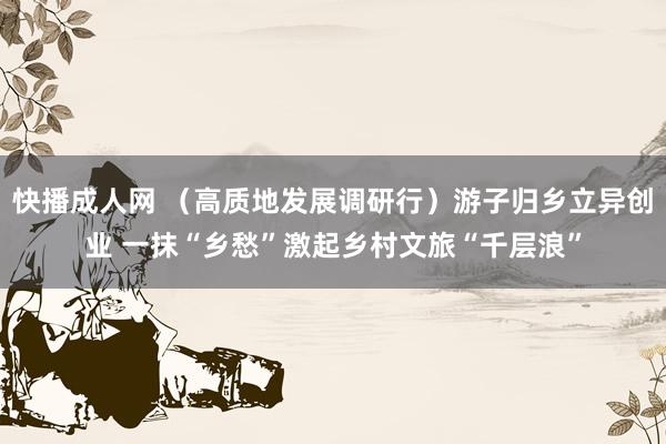 快播成人网 （高质地发展调研行）游子归乡立异创业 一抹“乡愁”激起乡村文旅“千层浪”