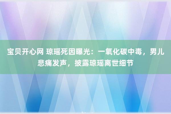 宝贝开心网 琼瑶死因曝光：一氧化碳中毒，男儿悲痛发声，披露琼瑶离世细节