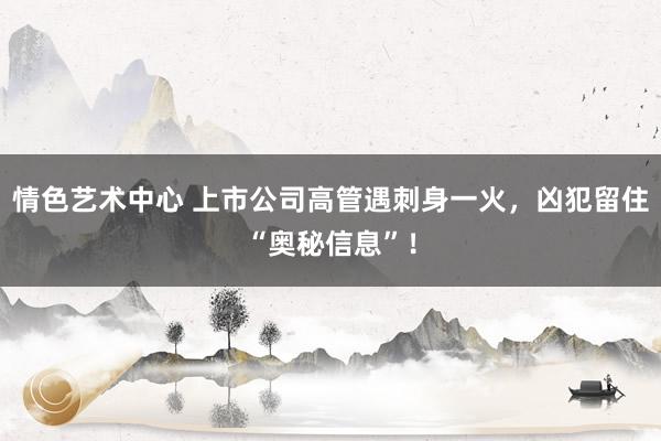 情色艺术中心 上市公司高管遇刺身一火，凶犯留住“奥秘信息”！