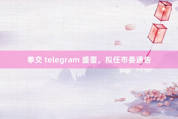 拳交 telegram 盛蕾，拟任市委通告