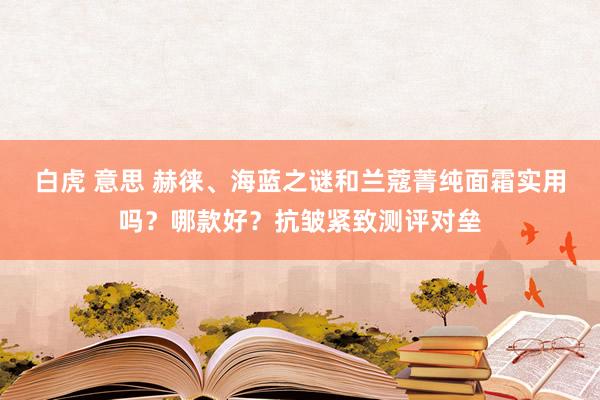 白虎 意思 赫徕、海蓝之谜和兰蔻菁纯面霜实用吗？哪款好？抗皱紧致测评对垒