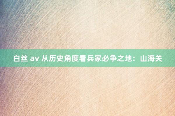 白丝 av 从历史角度看兵家必争之地：山海关