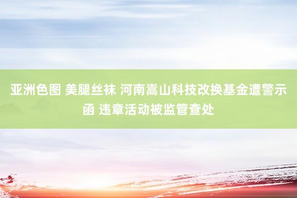 亚洲色图 美腿丝袜 河南嵩山科技改换基金遭警示函 违章活动被监管查处