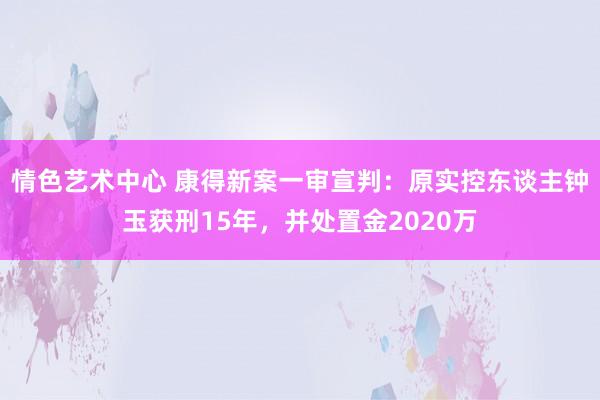 情色艺术中心 康得新案一审宣判：原实控东谈主钟玉获刑15年，并处置金2020万