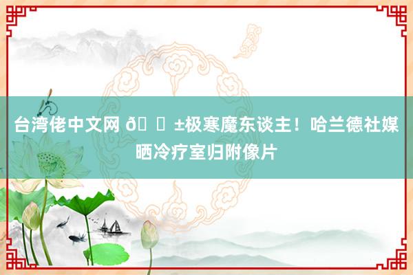 台湾佬中文网 😱极寒魔东谈主！哈兰德社媒晒冷疗室归附像片