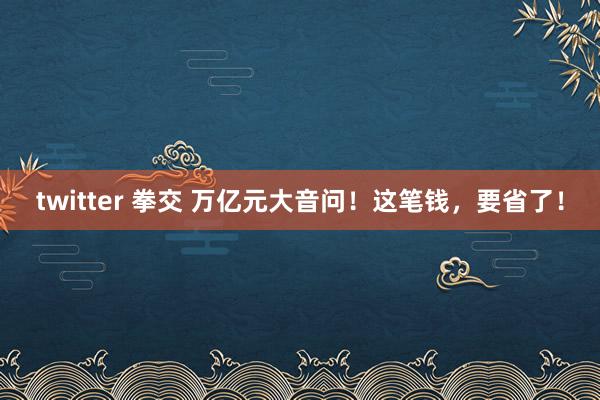 twitter 拳交 万亿元大音问！这笔钱，要省了！