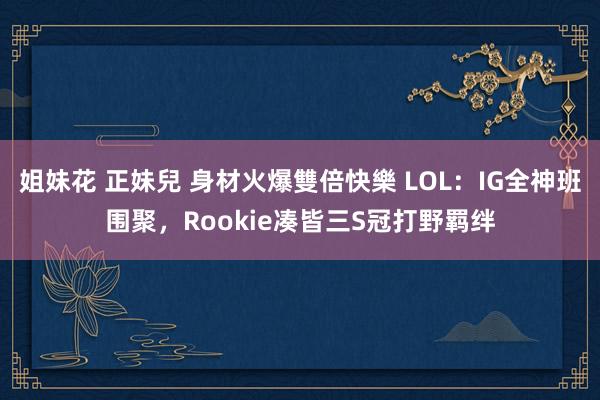 姐妹花 正妹兒 身材火爆雙倍快樂 LOL：IG全神班围聚，Rookie凑皆三S冠打野羁绊