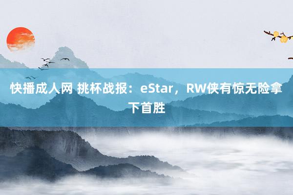 快播成人网 挑杯战报：eStar，RW侠有惊无险拿下首胜