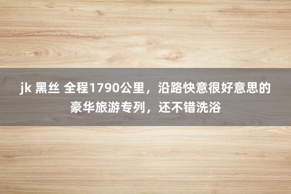 jk 黑丝 全程1790公里，沿路快意很好意思的豪华旅游专列，还不错洗浴