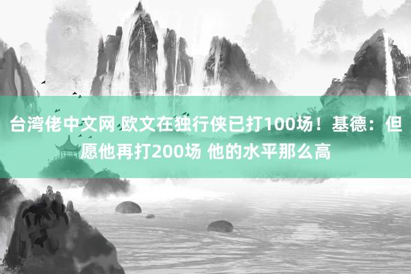 台湾佬中文网 欧文在独行侠已打100场！基德：但愿他再打200场 他的水平那么高