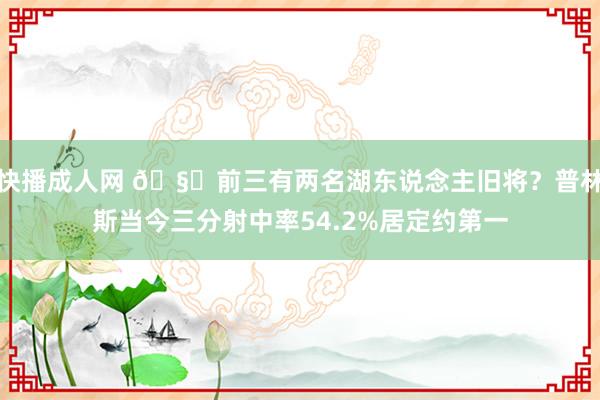 快播成人网 🧐前三有两名湖东说念主旧将？普林斯当今三分射中率54.2%居定约第一