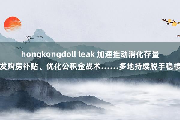 hongkongdoll leak 加速推动消化存量、发购房补贴、优化公积金战术……多地持续脱手稳楼市