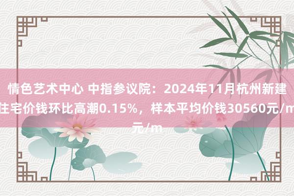 情色艺术中心 中指参议院：2024年11月杭州新建住宅价钱环比高潮0.15%，样本平均价钱30560元/m