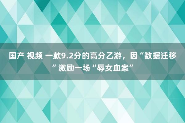 国产 视频 一款9.2分的高分乙游，因“数据迁移”激励一场“辱女血案”