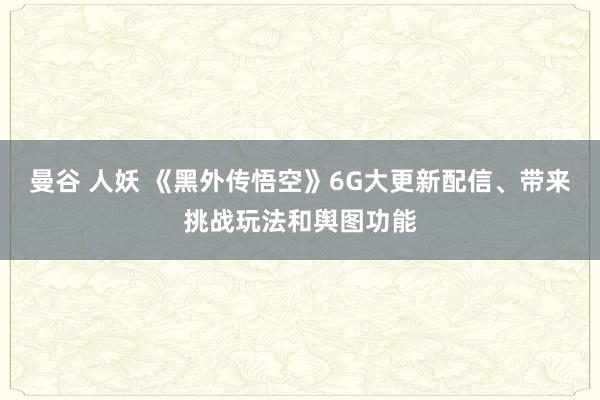 曼谷 人妖 《黑外传悟空》6G大更新配信、带来挑战玩法和舆图功能