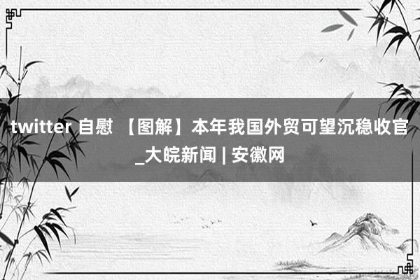 twitter 自慰 【图解】本年我国外贸可望沉稳收官_大皖新闻 | 安徽网