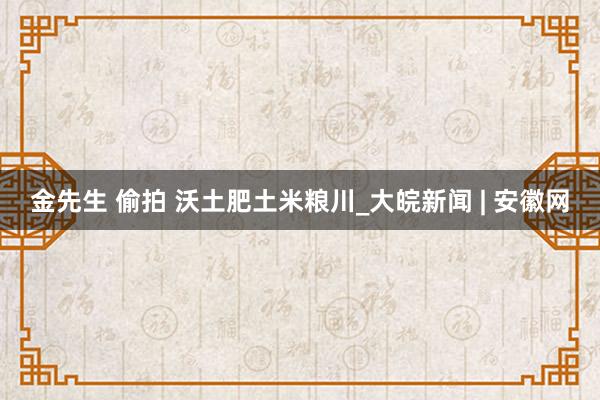 金先生 偷拍 沃土肥土米粮川_大皖新闻 | 安徽网