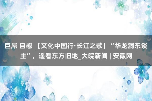 巨屌 自慰 【文化中国行·长江之歌】“华龙洞东谈主”，遥看东方旧地_大皖新闻 | 安徽网