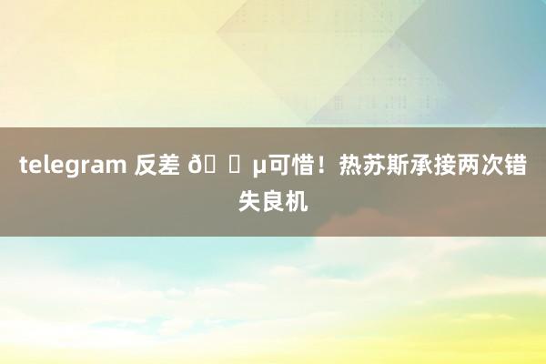 telegram 反差 😵可惜！热苏斯承接两次错失良机