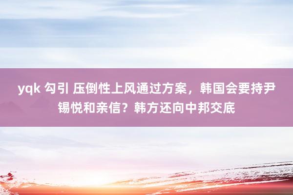 yqk 勾引 压倒性上风通过方案，韩国会要持尹锡悦和亲信？韩方还向中邦交底