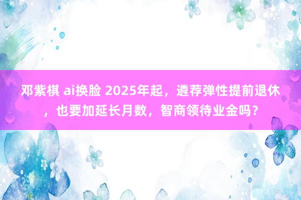 邓紫棋 ai换脸 2025年起，遴荐弹性提前退休，也要加延长月数，智商领待业金吗？