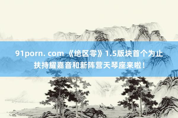 91porn. com 《绝区零》1.5版块首个为止扶持耀嘉音和新阵营天琴座来啦！