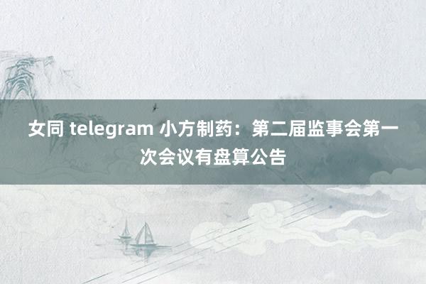 女同 telegram 小方制药：第二届监事会第一次会议有盘算公告