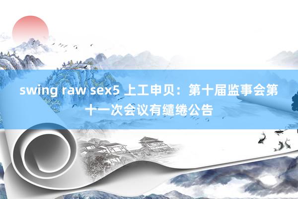 swing raw sex5 上工申贝：第十届监事会第十一次会议有缱绻公告