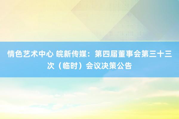 情色艺术中心 皖新传媒：第四届董事会第三十三次（临时）会议决策公告