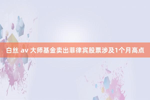 白丝 av 大师基金卖出菲律宾股票涉及1个月高点