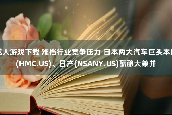 成人游戏下载 难挡行业竞争压力 日本两大汽车巨头本田(HMC.US)、日产(NSANY.US)酝酿大兼并