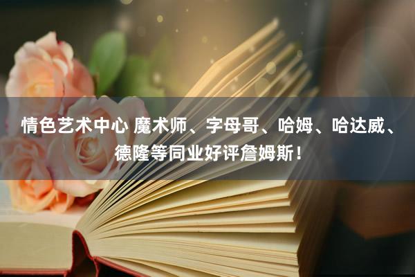 情色艺术中心 魔术师、字母哥、哈姆、哈达威、德隆等同业好评詹姆斯！