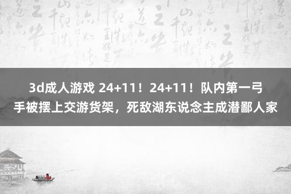 3d成人游戏 24+11！24+11！队内第一弓手被摆上交游货架，死敌湖东说念主成潜鄙人家