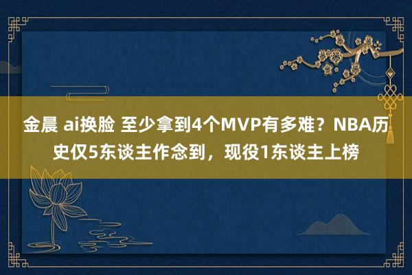 金晨 ai换脸 至少拿到4个MVP有多难？NBA历史仅5东谈主作念到，现役1东谈主上榜