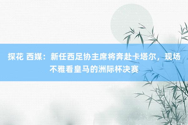 探花 西媒：新任西足协主席将奔赴卡塔尔，现场不雅看皇马的洲际杯决赛