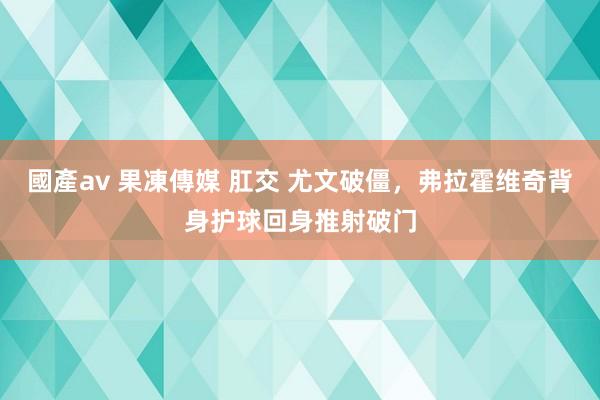 國產av 果凍傳媒 肛交 尤文破僵，弗拉霍维奇背身护球回身推射破门