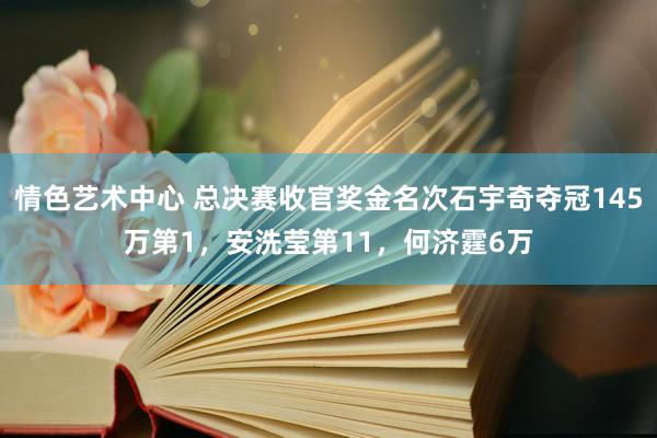 情色艺术中心 总决赛收官奖金名次石宇奇夺冠145万第1，安洗莹第11，何济霆6万