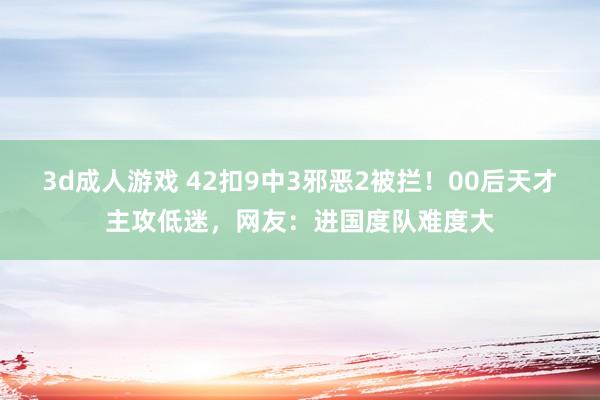 3d成人游戏 42扣9中3邪恶2被拦！00后天才主攻低迷，网友：进国度队难度大