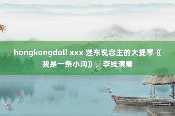 hongkongdoll xxx 迷东说念主的大提琴《我是一条小河》，李维演奏