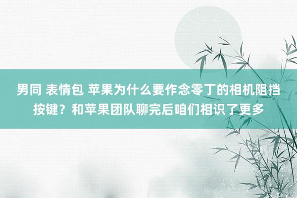 男同 表情包 苹果为什么要作念零丁的相机阻挡按键？和苹果团队聊完后咱们相识了更多