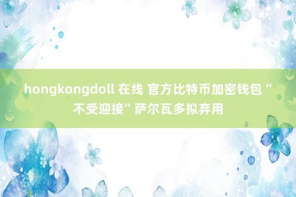 hongkongdoll 在线 官方比特币加密钱包“不受迎接”萨尔瓦多拟弃用