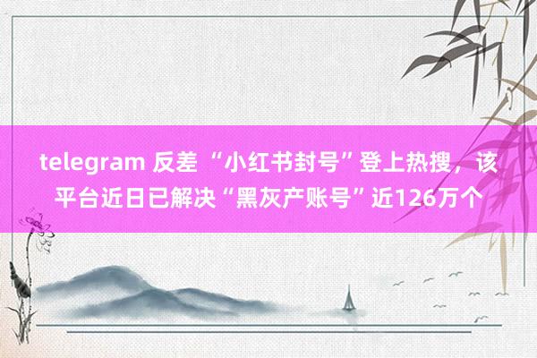 telegram 反差 “小红书封号”登上热搜，该平台近日已解决“黑灰产账号”近126万个