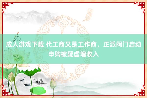 成人游戏下载 代工商又是工作商，正派阀门启动申购被疑虚增收入