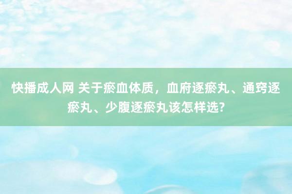 快播成人网 关于瘀血体质，血府逐瘀丸、通窍逐瘀丸、少腹逐瘀丸该怎样选?